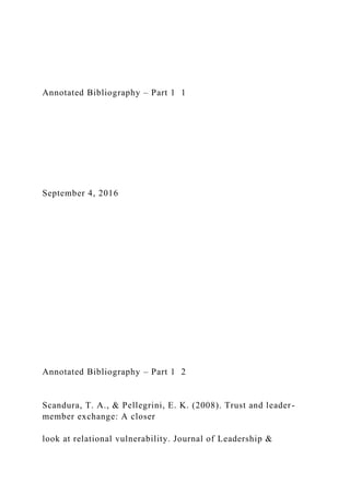 Annotated Bibliography – Part 1 1
September 4, 2016
Annotated Bibliography – Part 1 2
Scandura, T. A., & Pellegrini, E. K. (2008). Trust and leader-
member exchange: A closer
look at relational vulnerability. Journal of Leadership &
 