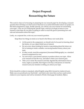 Project Proposal:
Researching the Future
This week in class we’re focusing on preparing for our research paper by developing a research
question that will help us to find sources that lead us to useful information about our project. In
this brief assignment (1 page, double-spaced), you will lay out your reasons for researching
your topic—why are you studying the specific topic; what do you hope to learn in your
research; what steps do you plan on taking in order to reach the goal of presenting new and
relevant information about this topic?
Lastly, on a separate line, write out your research question.
Keep these few things in mind as we head to the library next week (2/6):
 At this point in the assignment, we should only be focused on learning about
the history of your object/field/area of interest.
 Do not worry about looking for trends or speculating about the future yet.
We’re looking to build a reliable, convincing baseline history about your
topic.
 In other words, treat this assignment (Annotated Bibliography) as a standard
research assignment for now.
 Try not to have a pre-formed opinion or position about your topic. Allow
your research to lead the way, and follow where your research goes.
 After you’ve done the research and fully digested the information from as
many angles as possible, then begin to develop a full picture of what the
research and your intuition is telling you about your topic.
Work should be written in standard, edited English using MLA format for citation (if any).
Make sure you proofread your final draft—and check once more that you have used correct
citation in your response and well as included a Works Cited page (if needed). (50pts.)
 