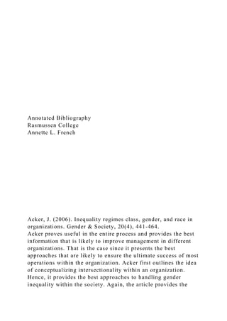 Annotated Bibliography
Rasmussen College
Annette L. French
Acker, J. (2006). Inequality regimes class, gender, and race in
organizations. Gender & Society, 20(4), 441-464.
Acker proves useful in the entire process and provides the best
information that is likely to improve management in different
organizations. That is the case since it presents the best
approaches that are likely to ensure the ultimate success of most
operations within the organization. Acker first outlines the idea
of conceptualizing intersectionality within an organization.
Hence, it provides the best approaches to handling gender
inequality within the society. Again, the article provides the
 