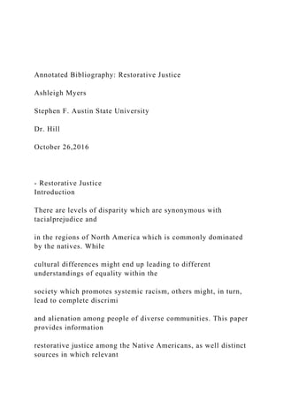 Annotated Bibliography: Restorative Justice
Ashleigh Myers
Stephen F. Austin State University
Dr. Hill
October 26,2016
- Restorative Justice
Introduction
There are levels of disparity which are synonymous with
tacialprejudice and
in the regions of North America which is commonly dominated
by the natives. While
cultural differences might end up leading to different
understandings of equality within the
society which promotes systemic racism, others might, in turn,
lead to complete discrimi
and alienation among people of diverse communities. This paper
provides information
restorative justice among the Native Americans, as well distinct
sources in which relevant
 