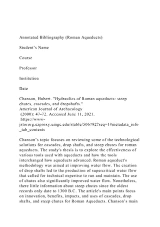 Annotated Bibliography (Roman Aqueducts)
Student’s Name
Course
Professor
Institution
Date
Chanson, Hubert. "Hydraulics of Roman aqueducts: steep
chutes, cascades, and dropshafts."
American Journal of Archaeology
(2000): 47-72. Accessed June 11, 2021.
https://www-
jstororg.ezproxy.umgc.edu/stable/506792?seq=1#metadata_info
_tab_contents
Chanson’s topic focuses on reviewing some of the technological
solutions for cascades, drop shafts, and steep chutes for roman
aqueducts. The study's thesis is to explore the effectiveness of
various tools used with aqueducts and how the tools
interchanged how aqueducts advanced. Roman aqueduct's
methodology was aimed at improving water flow. The creation
of drop shafts led to the production of supercritical water flow
that called for technical expertise to run and maintain. The use
of chutes also significantly improved water flow. Nonetheless,
there little information about steep chutes since the oldest
records only date to 1300 B.C. The article's main points focus
on innovation, benefits, impacts, and uses of cascades, drop
shafts, and steep chutes for Roman Aqueducts. Chanson’s main
 