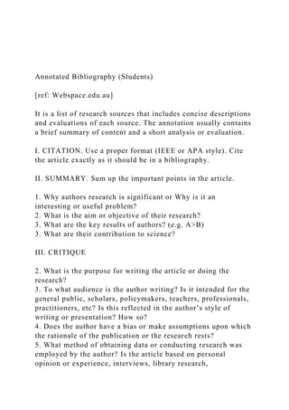 Annotated Bibliography (Students)
[ref: Webspace.edu.au]
It is a list of research sources that includes concise descriptions
and evaluations of each source. The annotation usually contains
a brief summary of content and a short analysis or evaluation.
I. CITATION. Use a proper format (IEEE or APA style). Cite
the article exactly as it should be in a bibliography.
II. SUMMARY. Sum up the important points in the article.
1. Why authors research is significant or Why is it an
interesting or useful problem?
2. What is the aim or objective of their research?
3. What are the key results of authors? (e.g. A>B)
3. What are their contribution to science?
III. CRITIQUE
2. What is the purpose for writing the article or doing the
research?
3. To what audience is the author writing? Is it intended for the
general public, scholars, policymakers, teachers, professionals,
practitioners, etc? Is this reflected in the author’s style of
writing or presentation? How so?
4. Does the author have a bias or make assumptions upon which
the rationale of the publication or the research rests?
5. What method of obtaining data or conducting research was
employed by the author? Is the article based on personal
opinion or experience, interviews, library research,
 