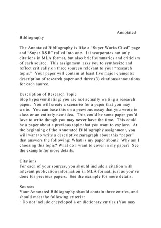 Annotated
Bibliography
The Annotated Bibliography is like a “Super Works Cited” page
and “Super R&R” rolled into one. It incorporates not only
citations in MLA format, but also brief summaries and criticism
of each source. This assignment asks you to synthesize and
reflect critically on three sources relevant to your “research
topic.” Your paper will contain at least five major elements:
description of research paper and three (3) citations/annotations
for each source.
Description of Research Topic
Stop hyperventilating: you are not actually writing a research
paper. You will create a scenario for a paper that you may
write. You can base this on a previous essay that you wrote in
class or an entirely new idea. This could be some paper you’d
love to write though you may never have the time. This could
be a paper about a previous topic that you want to explore. At
the beginning of the Annotated Bibliography assignment, you
will want to write a descriptive paragraph about this “paper”
that answers the following: What is my paper about? Why am I
choosing this topic? What do I want to cover in my paper? See
the example for more details.
Citations
For each of your sources, you should include a citation with
relevant publication information in MLA format, just as you’ve
done for previous papers. See the example for more details.
Sources
Your Annotated Bibliography should contain three entries, and
should meet the following criteria:
· Do not include encyclopedia or dictionary entries (You may
 