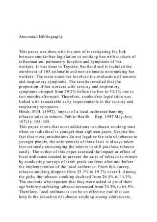 Annotated Bibliography
This paper was done with the aim of investigating the link
between smoke-free legislation or smoking ban with markers of
inflammation, pulmonary function and symptoms of bar
workers. It was done in Tayside, Scotland and it included the
enrolment of 105 asthmatic and non-asthmatic nonsmoking bar
workers. The main outcomes involved the evaluation of sensory
and respiratory symptoms. The results revealed that the
proportion of bar workers with sensory and respiratory
symptoms dropped from 79.2% before the ban to 53.2% one to
two months afterward. Therefore, smoke-free legislation was
linked with remarkable early improvements in the sensory and
respiratory symptoms.
Hinds, M.H. (1992). Impact of a local ordinance banning
tobacco sales to minors. Public Health Rep. 1992 May-Jun;
107(3): 355–358.
This paper shows that most addictions to tobacco smoking start
when an individual is younger than eighteen years. Despite the
fact that most jurisdictions do not legalize the sale of tobacco to
younger people, the enforcement of these laws is always taken
less seriously encouraging the minors to still purchase tobacco
easily. The author of this paper assessed the impact or effect of
local ordinance created to prevent the sales of tobacco to minors
by conducting surveys of tenth grade students after and before
the implementation of the local ordinance. From this survey,
tobacco smoking dropped from 25.3% to 19.7% overall. Among
the girls, the tobacco smoking declined from 26.4% to 11.5%.
The students who reported that they were asked to proof their
age before purchasing tobacco increased from 29.3% to 61.5%.
Therefore, local ordinances can be an effective tool that can
help in the reduction of tobacco smoking among adolescents.
 