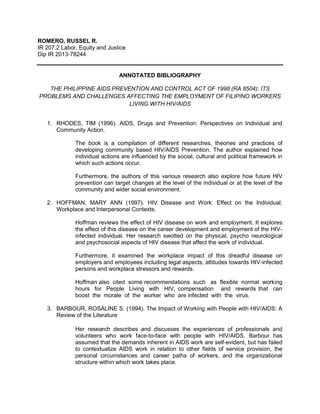 ROMERO, RUSSEL R.
IR 207.2 Labor, Equity and Justice
Dip IR 2013-78244
ANNOTATED BIBLIOGRAPHY
THE PHILIPPINE AIDS PREVENTION AND CONTROL ACT OF 1998 (RA 8504): ITS
PROBLEMS AND CHALLENGES AFFECTING THE EMPLOYMENT OF FILIPINO WORKERS
LIVING WITH HIV/AIDS
1. RHODES, TIM (1996). AIDS, Drugs and Prevention: Perspectives on Individual and
Community Action.
The book is a compilation of different researches, theories and practices of
developing community based HIV/AIDS Prevention. The author explained how
individual actions are influenced by the social, cultural and political framework in
which such actions occur.
Furthermore, the authors of this various research also explore how future HIV
prevention can target changes at the level of the individual or at the level of the
community and wider social environment.
2. HOFFMAN, MARY ANN (1997). HIV Disease and Work: Effect on the Individual,
Workplace and Interpersonal Contexts.
Hoffman reviews the effect of HIV disease on work and employment. It explores
the effect of this disease on the career development and employment of the HIV-
infected individual. Her research swotted on the physical, psycho neurological
and psychosocial aspects of HIV disease that affect the work of individual.
Furthermore, it examined the workplace impact of this dreadful disease on
employers and employees including legal aspects, attitudes towards HIV-infected
persons and workplace stressors and rewards.
Hoffman also cited some recommendations such as flexible normal working
hours for People Living with HIV, compensation and rewards that can
boost the morale of the worker who are infected with the virus.
3. BARBOUR, ROSALINE S. (1994). The Impact of Working with People with HIV/AIDS: A
Review of the Literature
Her research describes and discusses the experiences of professionals and
volunteers who work face-to-face with people with HIV/AIDS. Barbour has
assumed that the demands inherent in AIDS work are self-evident, but has failed
to contextualize AIDS work in relation to other fields of service provision, the
personal circumstances and career paths of workers, and the organizational
structure within which work takes place.
 