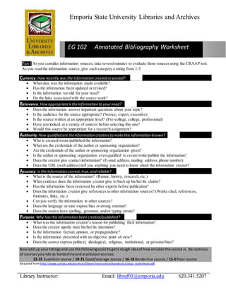 Emporia State University Libraries and Archives 
EG 102 Annotated Bibliography Worksheet 
Part 1 As you consider information sources, take several minutes to evaluate those sources using the CRAAP test. 
As you read the information source, give each category a rating from 1-5 
Currency: How recently was the information created or posted? 
 What date was the information made available? 
 Has the information been updated or revised? 
 Is the information too old for your need? 
 Do the links associated with the source work? 
Relevance: How appropriate is the information to your need? 
 Does the information answer important questions about your topic? 
 Is the audience for the source appropriate? (Novice, expert, executive) 
 Is the source written at an appropriate level? (Pre-college, college, professional) 
 Have you looked at a variety of sources before selecting this one? 
 Would this source be appropriate for a research assignment? 
Authority: How qualified are the information creators to make this information known? 
 Who is created/wrote/published the information? 
 What are the credentials of the author or sponsoring organization? 
 Are the credentials of the author or sponsoring organization given? 
 Is the author or sponsoring organization even qualified to create/write/publish the information? 
 Does the creator give contact information? (E-mail address, mailing address, phone number) 
 Does the URL (web address) tell you anything you need to know about the information creator? 
Accuracy: Is the information correct, true, and reliable? 
 What is the source of the information? (Rumor, history, research, etc.) 
 What evidence does the information creator give to back up his/her/its claims? 
 Has the information been reviewed by other experts before publication? 
 Does the information creator give references to other information sources? (Works cited, references, 
footnotes, links, etc.) 
 Can you verify the information in other sources? 
 Does the language or tone expose bias or strong emotion? 
 Does the source have spelling, grammar, and/or typing errors? 
Purpose: Why has this information been created/published? 
 What was the information creator’s reason for publishing their information? 
 Does the creator openly state his/her/its intentions? 
 Is the information factual, opinion, or propagandistic? 
 Is the information presented with an objective point of view? 
 Does the source express political, ideological, religious, institutional, or personal bias? 
Now add up your ratings and use the following scale to get a rough idea of how reliable the source is. Be cautious 
of sources you rate as borderline and avoid poor sources. 
22-25 Excellent source / 19-21 Good/average source / 16-18 Borderline source / 15-0 Poor source 
Adapted from http://www.juniata.edu/services/library/instruction/handouts/craap_worksheet.pdf 
Library Instructor: Email: libref01@emporia.edu 620.341.5207 
 