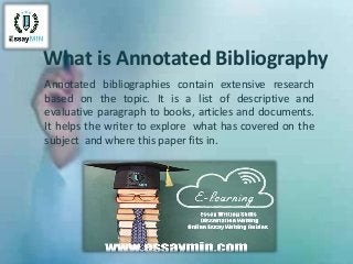 What is Annotated Bibliography
Annotated bibliographies contain extensive research
based on the topic. It is a list of descriptive and
evaluative paragraph to books, articles and documents.
It helps the writer to explore what has covered on the
subject and where this paper fits in.
 