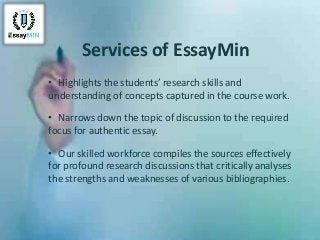 Services of EssayMin
• Highlights the students’ research skills and
understanding of concepts captured in the course work.
• Narrows down the topic of discussion to the required
focus for authentic essay.
• Our skilled workforce compiles the sources effectively
for profound research discussions that critically analyses
the strengths and weaknesses of various bibliographies.
 