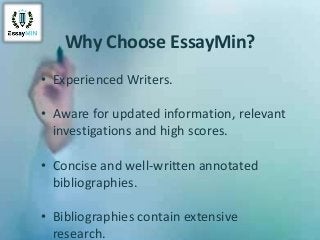 Why Choose EssayMin?
• Experienced Writers.
• Aware for updated information, relevant
investigations and high scores.
• Concise and well-written annotated
bibliographies.
• Bibliographies contain extensive
research.
 