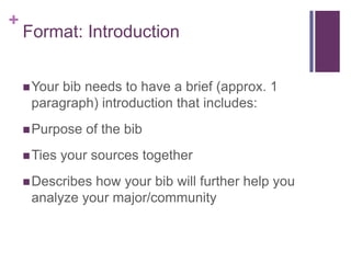 +
    Format: Introduction


     Yourbib needs to have a brief (approx. 1
     paragraph) introduction that includes:
     Purpose    of the bib
     Ties   your sources together
     Describeshow your bib will further help you
     analyze your major/community
 