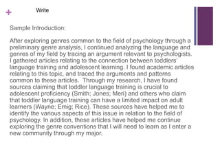 Write
+
Sample Introduction:

After exploring genres common to the field of psychology through a
preliminary genre analysis, I continued analyzing the language and
genres of my field by tracing an argument relevant to psychologists.
I gathered articles relating to the connection between toddlers’
language training and adolescent learning. I found academic articles
relating to this topic, and traced the arguments and patterns
common to these articles. Through my research, I have found
sources claiming that toddler language training is crucial to
adolescent proficiency (Smith; Jones; Meri) and others who claim
that toddler language training can have a limited impact on adult
learners (Wayne; Emig; Rice). These sources have helped me to
identify the various aspects of this issue in relation to the field of
psychology. In addition, these articles have helped me continue
exploring the genre conventions that I will need to learn as I enter a
new community through my major.
 