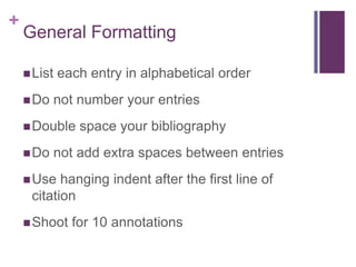 +
    General Formatting

     List   each entry in alphabetical order
     Do   not number your entries
     Double    space your bibliography
     Do   not add extra spaces between entries
     Use  hanging indent after the first line of
     citation
     Shoot    for 10 annotations
 