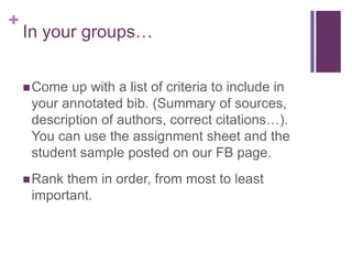 +
    In your groups…


     Come up with a list of criteria to include in
     your annotated bib. (Summary of sources,
     description of authors, correct citations…).
     You can use the assignment sheet and the
     student sample posted on our FB page.
     Rankthem in order, from most to least
     important.
 