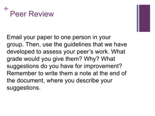 +
    Peer Review

Email your paper to one person in your
group. Then, use the guidelines that we have
developed to assess your peer’s work. What
grade would you give them? Why? What
suggestions do you have for improvement?
Remember to write them a note at the end of
the document, where you describe your
suggestions.
 