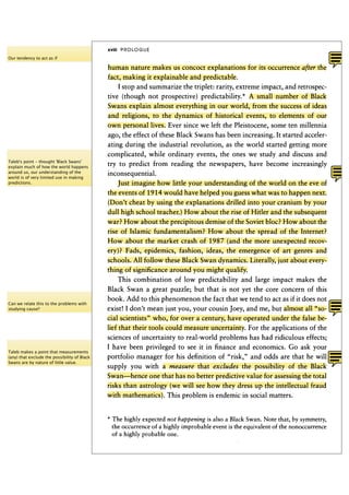 xviii P R O L O G U E
Our tendency to act as if

                                              human nature makes us concoct explanations for its occurrence after the
                                              fact, making it explainable and predictable.
                                                  I stop and summarize the triplet: rarity, extreme impact, and retrospec-
                                              tive (though not prospective) predictability.* A small number of Black
                                              Swans explain almost everything in our world, from the success of ideas
                                              and religions, to the dynamics of historical events, to elements of our
                                              own personal lives. Ever since we left the Pleistocene, some ten millennia
                                              ago, the effect of these Black Swans has been increasing. It started acceler-
                                              ating during the industrial revolution, as the world started getting more
                                              complicated, while ordinary events, the ones we study and discuss and
Taleb's point - thought 'Black Swans'
explain much of how the world happens
                                              try to predict from reading the newspapers, have become increasingly
around us, our understanding of the           inconsequential.
world is of very limited use in making
predictions.                                      Just imagine how little your understanding of the world on the eve of
                                              the events of 1 9 1 4 would have helped you guess what was to happen next.
                                              (Don't cheat by using the explanations drilled into your cranium by your
                                              dull high school teacher.) How about the rise of Hitler and the subsequent
                                              war? How about the precipitous demise of the Soviet bloc? How about the
                                              rise of Islamic fundamentalism? How about the spread of the Internet?
                                              How about the market crash of 1 9 8 7 (and the more unexpected recov-
                                              ery)? Fads, epidemics, fashion, ideas, the emergence of art genres and
                                              schools. All follow these Black Swan dynamics. Literally, just about every-
                                              thing of significance around you might qualify.
                                                   This combination of low predictability and large impact makes the
                                              Black Swan a great puzzle; but that is not yet the core concern of this
                                              book. Add to this phenomenon the fact that we tend to act as if it does not
Can we relate this to the problems with
studying cause?                               exist! I don't mean just you, your cousin Joey, and me, but almost all "so-
                                              cial scientists" who, for over a century, have operated under the false be-
                                              lief that their tools could measure uncertainty. For the applications of the
                                              sciences of uncertainty to real-world problems has had ridiculous effects;
                                              I have been privileged to see it in finance and economics. Go ask your
Taleb makes a point that measurements
(any) that exclude the possibility of Black   portfolio manager for his definition of "risk," and odds are that he will
Swans are by nature of little value.
                                              supply you with a measure that excludes the possibility of the Black
                                              Swan—hence one that has no better predictive value for assessing the total
                                              risks than astrology (we will see how they dress up the intellectual fraud
                                              with mathematics). This problem is endemic in social matters.


                                              * The highly expected not happening is also a Black Swan. Note that, by symmetry,
                                                the occurrence of a highly improbable event is the equivalent of the nonoccurrence
                                                of a highly probable one.
 
