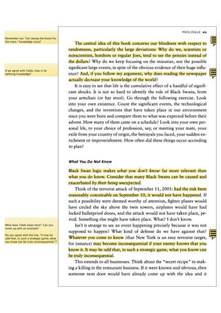 PROLOGUE    xix

Remember our "not seeing the forest for
the trees." knowledge issue?
                                               The central idea of this book concerns our blindness with respect to
                                           randomness, particularly the large deviations: Why do we, scientists or
                                           nonscientists, hotshots or regular Joes, tend to see the pennies instead of
                                           the dollars? Why do we keep focusing on the minutiae, not the possible
                                           significant large events, in spite of the obvious evidence of their huge influ-
If we agree with Taleb, how is he
deﬁning knowledge?                         ence? And, if you follow my argument, why does reading the newspaper
                                           actually decrease your knowledge of the world?
                                               It is easy to see that life is the cumulative effect of a handful of signifi-
                                           cant shocks. It is not so hard to identify the role of Black Swans, from
                                           your armchair (or bar stool). Go through the following exercise. Look
                                           into your own existence. Count the significant events, the technological
                                           changes, and the inventions that have taken place in our environment
                                           since you were born and compare them to what was expected before their
                                           advent. How many of them came on a schedule? Look into your own per-
                                           sonal life, to your choice of profession, say, or meeting your mate, your
                                           exile from your country of origin, the betrayals you faced, your sudden en-
                                           richment or impoverishment. How often did these things occur according
                                           to plan?


                                           What You Do Not Know

                                           Black Swan logic makes what you don't know            far more relevant than
                                           what you do know. Consider that many Black Swans can be caused and
                                           exacerbated by their being      unexpected.
                                              Think of the terrorist attack of September 1 1 , 2 0 0 1 : had the risk been
                                           reasonably conceivable    on September 1 0 , it would not have happened. If
                                           such a possibility were deemed worthy of attention, fighter planes would
                                           have circled the sky above the twin towers, airplanes would have had
                                           locked bulletproof doors, and the attack would not have taken place, pe-
                                           riod. Something else might have taken place. What? I don't know.
What does Taleb mean here? Can you            Isn't it strange to see an event happening precisely because it was not
come up with an example?

                                          supposed to happen? What kind of defense do we have against that?
Do you agree with the line, "It may be
odd that, in such a strategic game, what   Whatever you come to know (that New York is an easy terrorist target,
you know can be truly inconsequential."?
                                           for instance) may become inconsequential if your enemy knows that you
                                           know it. It may be odd that, in such a strategic game, what you know can
                                           be truly inconsequential.
                                              This extends to all businesses. Think about the "secret recipe" to mak-
                                           ing a killing in the restaurant business. If it were known and obvious, then
                                           someone next door would have already come up with the idea and it
 
