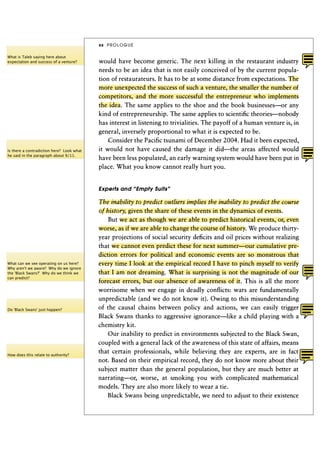 xx   PROLOGUE

What is Taleb saying here about
expectation and success of a venture?      would have become generic. The next killing in the restaurant industry
                                           needs to be an idea that is not easily conceived of by the current popula-
                                           tion of restaurateurs. It has to be at some distance from expectations. The
                                           more unexpected the success of such a venture, the smaller the number of
                                           competitors, and the more successful the entrepreneur who implements
                                           the idea. The same applies to the shoe and the book businesses—or any
                                           kind of entrepreneurship. The same applies to scientific theories—nobody
                                           has interest in listening to trivialities. The payoff of a human venture is, in
                                           general, inversely proportional to what it is expected to be.
                                               Consider the Pacific tsunami of December 2 0 0 4 . Had it been expected,
Is there a contradiction here? Look what   it would not have caused the damage it did—the areas affected would
he said in the paragraph about 9/11.
                                           have been less populated, an early warning system would have been put in
                                           place. What you know cannot really hurt you.


                                           Experts and "Empty Suits"

                                           The inability to predict outliers implies the inability to predict the course
                                           of history, given the share of these events in the dynamics of events.
                                               But we act as though we are able to predict historical events, or, even
                                           worse, as if we are able to change the course of history. We produce thirty-
                                           year projections of social security deficits and oil prices without realizing
                                           that we cannot even predict these for next summer—our cumulative pre-
                                           diction errors for political and economic events are so monstrous that
What can we see operating on us here?      every time I look at the empirical record I have to pinch myself to verify
Why aren't we aware? Why do we ignore
the 'Black Swans?' Why do we think we      that I am not dreaming. What is surprising is not the magnitude of our
can predict?
                                           forecast errors, but our absence of awareness of it. This is all the more
                                           worrisome when we engage in deadly conflicts: wars are fundamentally
                                           unpredictable (and we do not know it). Owing to this misunderstanding
Do 'Black Swans' just happen?
                                           of the causal chains between policy and actions, we can easily trigger
                                           Black Swans thanks to aggressive ignorance—like a child playing with a
                                           chemistry kit.
                                               Our inability to predict in environments subjected to the Black Swan,
                                           coupled with a general lack of the awareness of this state of affairs, means
                                           that certain professionals, while believing they are experts, are in fact
How does this relate to authority?
                                           not. Based on their empirical record, they do not know more about their
                                           subject matter than the general population, but they are much better at
                                           narrating—or, worse, at smoking you with complicated mathematical
                                           models. They are also more likely to wear a tie.
                                                Black Swans being unpredictable, we need to adjust to their existence
 