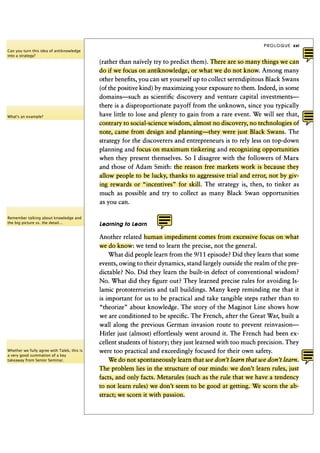 PROLOGUE   xxi
Can you turn this idea of antiknowledge
into a strategy?
                                             (rather than naively try to predict them). There are so many things we can
                                             do if we focus on antiknowledge, or what we do not know. Among many
                                             other benefits, you can set yourself up to collect serendipitous Black Swans
                                             (of the positive kind) by maximizing your exposure to them. Indeed, in some
                                             domains—such as scientific discovery and venture capital investments—
                                             there is a disproportionate payoff from the unknown, since you typically
What's an example?                           have little to lose and plenty to gain from a rare event. We will see that,
                                             contrary to social-science wisdom, almost no discovery, no technologies of
                                             note, came from design and planning—they were just Black Swans. The
                                             strategy for the discoverers and entrepreneurs is to rely less on top-down
                                             planning and focus on maximum tinkering and recognizing opportunities
                                             when they present themselves. So I disagree with the followers of M a r x
                                             and those of Adam Smith: the reason free markets work is because they
                                             allow people to be lucky, thanks to aggressive trial and error, not by giv-
                                             ing rewards or "incentives" for skill. The strategy is, then, to tinker as
                                             much as possible and try to collect as many Black Swan opportunities
                                             as you can.

Remember talking about knowledge and
the big picture vs. the detail...            Learning to Learn

                                             Another related human impediment comes from excessive focus on what
                                             we do know: we tend to learn the precise, not the general.
                                                 What did people learn from the 9/11 episode? Did they learn that some
                                             events, owing to their dynamics, stand largely outside the realm of the pre-
                                             dictable? No. Did they learn the built-in defect of conventional wisdom?
                                             No. What did they figure out? They learned precise rules for avoiding Is-
                                             lamic prototerrorists and tall buildings. Many keep reminding me that it
                                             is important for us to be practical and take tangible steps rather than to
                                             "theorize" about knowledge. The story of the Maginot Line shows how
                                             we are conditioned to be specific. The French, after the Great War, built a
                                             wall along the previous German invasion route to prevent reinvasion—
                                             Hitler just (almost) effortlessly went around it. The French had been ex-
                                             cellent students of history; they just learned with too much precision. They
Whether we fully agree with Taleb, this is   were too practical and exceedingly focused for their own safety.
a very good summation of a key
takeaway from Senior Seminar.                    We do not spontaneously learn that we don't learn that we don't learn.
                                             The problem lies in the structure of our minds: we don't learn rules, just
                                             facts, and only facts. Metarules (such as the rule that we have a tendency
                                             to not learn rules) we don't seem to be good at getting. We scorn the ab-
                                             stract; we scorn it with passion.
 