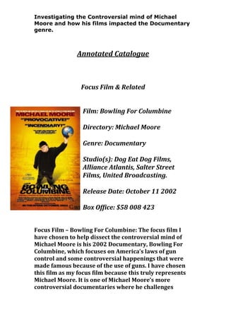 Investigating the Controversial mind of Michael
Moore and how his films impacted the Documentary
genre.

Annotated Catalogue

Focus Film & Related
Film: Bowling For Columbine
Directory: Michael Moore
Genre: Documentary
Studio(s): Dog Eat Dog Films,
Alliance Atlantis, Salter Street
Films, United Broadcasting.
Release Date: October 11 2002
Box Office: $58 008 423
Focus Film – Bowling For Columbine: The focus film I
have chosen to help dissect the controversial mind of
Michael Moore is his 2002 Documentary, Bowling For
Columbine, which focuses on America’s laws of gun
control and some controversial happenings that were
made famous because of the use of guns. I have chosen
this film as my focus film because this truly represents
Michael Moore. It is one of Michael Moore’s more
controversial documentaries where he challenges

 
