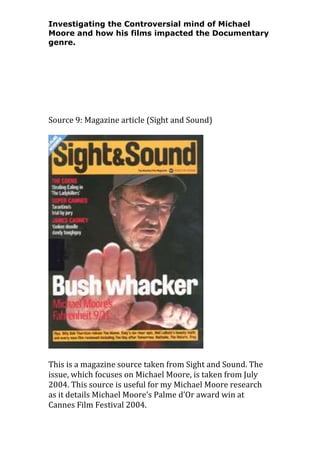 Investigating the Controversial mind of Michael
Moore and how his films impacted the Documentary
genre.

Source 9: Magazine article (Sight and Sound)

This is a magazine source taken from Sight and Sound. The
issue, which focuses on Michael Moore, is taken from July
2004. This source is useful for my Michael Moore research
as it details Michael Moore’s Palme d’Or award win at
Cannes Film Festival 2004.

 