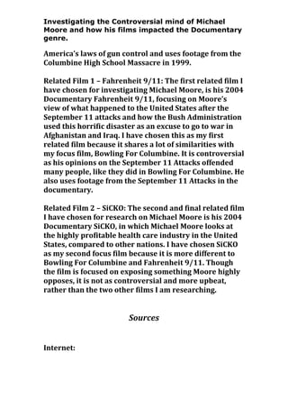 Investigating the Controversial mind of Michael
Moore and how his films impacted the Documentary
genre.

America’s laws of gun control and uses footage from the
Columbine High School Massacre in 1999.
Related Film 1 – Fahrenheit 9/11: The first related film I
have chosen for investigating Michael Moore, is his 2004
Documentary Fahrenheit 9/11, focusing on Moore’s
view of what happened to the United States after the
September 11 attacks and how the Bush Administration
used this horrific disaster as an excuse to go to war in
Afghanistan and Iraq. I have chosen this as my first
related film because it shares a lot of similarities with
my focus film, Bowling For Columbine. It is controversial
as his opinions on the September 11 Attacks offended
many people, like they did in Bowling For Columbine. He
also uses footage from the September 11 Attacks in the
documentary.
Related Film 2 – SiCKO: The second and final related film
I have chosen for research on Michael Moore is his 2004
Documentary SiCKO, in which Michael Moore looks at
the highly profitable health care industry in the United
States, compared to other nations. I have chosen SiCKO
as my second focus film because it is more different to
Bowling For Columbine and Fahrenheit 9/11. Though
the film is focused on exposing something Moore highly
opposes, it is not as controversial and more upbeat,
rather than the two other films I am researching.

Sources
Internet:

 
