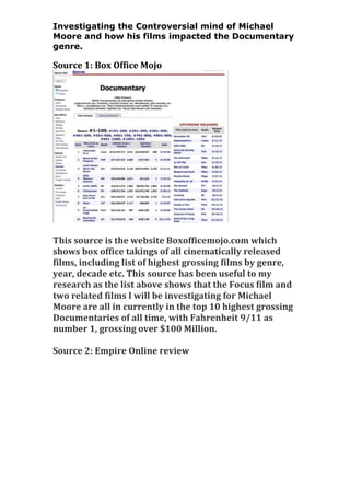 Investigating the Controversial mind of Michael
Moore and how his films impacted the Documentary
genre.

Source 1: Box Office Mojo

This source is the website Boxofficemojo.com which
shows box office takings of all cinematically released
films, including list of highest grossing films by genre,
year, decade etc. This source has been useful to my
research as the list above shows that the Focus film and
two related films I will be investigating for Michael
Moore are all in currently in the top 10 highest grossing
Documentaries of all time, with Fahrenheit 9/11 as
number 1, grossing over $100 Million.
Source 2: Empire Online review

 