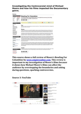 Investigating the Controversial mind of Michael
Moore and how his films impacted the Documentary
genre.

This source shows a full review of Moore’s Bowling For
Columbine by www.empireonline.com. This review is
important to my investigation of Moore’s films because
it shows how Michael Moore’s films can affect the
audience by overstepping the boundaries and asking
daring questions, sparking controversies.
Source 3: YouTube

 