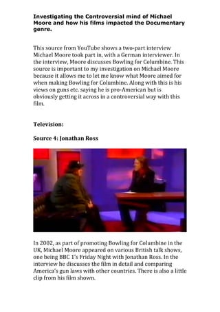 Investigating the Controversial mind of Michael
Moore and how his films impacted the Documentary
genre.

This source from YouTube shows a two-part interview
Michael Moore took part in, with a German interviewer. In
the interview, Moore discusses Bowling for Columbine. This
source is important to my investigation on Michael Moore
because it allows me to let me know what Moore aimed for
when making Bowling for Columbine. Along with this is his
views on guns etc. saying he is pro-American but is
obviously getting it across in a controversial way with this
film.
Television:
Source 4: Jonathan Ross

In 2002, as part of promoting Bowling for Columbine in the
UK, Michael Moore appeared on various British talk shows,
one being BBC 1’s Friday Night with Jonathan Ross. In the
interview he discusses the film in detail and comparing
America’s gun laws with other countries. There is also a little
clip from his film shown.

 