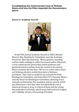 Investigating the Controversial mind of Michael
Moore and how his films impacted the Documentary
genre.

Source 6: Academy Awards

At the75th Annual Academy Awards in 2003, Michael
Moore’s film, Bowling for Columbine, won the Academy
Award for ‘Best Documentary.’ Moore gained a standing
ovation while walking to collect his award and he delivered
a very controversial speech that raised eyebrows and
garnered mixed reactions from the crowd. In his speech
Moore exclaims the fact that, “We live in a time where there
are fictitious election results that elects a fictitious
president.” This came in useful to my research for both
Bowling For Columbine and Fahrenheit 9/11 because Moore
won the Oscar for Bowling for Columbine, meaning it was
critically acclaimed by The Academy, and his speech, which
was filmed just a few days after President Bush sent in
American troops to Iraq, is critical of Bush and the voting
that took place in Florida, which many believed to be forged,
and “robbing” Al Gore of becoming President.

 