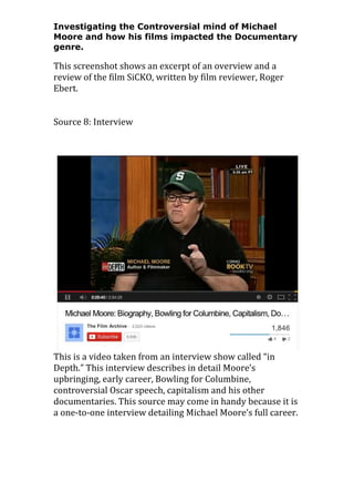 Investigating the Controversial mind of Michael
Moore and how his films impacted the Documentary
genre.

This screenshot shows an excerpt of an overview and a
review of the film SiCKO, written by film reviewer, Roger
Ebert.
Source 8: Interview

This is a video taken from an interview show called “in
Depth.” This interview describes in detail Moore’s
upbringing, early career, Bowling for Columbine,
controversial Oscar speech, capitalism and his other
documentaries. This source may come in handy because it is
a one-to-one interview detailing Michael Moore’s full career.

 
