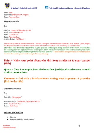 St. Andrew’s Catholic School – 64135 FM3: Small Scale Research Project – Annotated Catalogue 
Full Name 
Candidate Number 
2 
Date: Year 
Publisher: Publication Company 
Page: Page numbers 
Magazine Articles 
E.g. 
Item 8 - ‘Name of Magazine HERE’ 
Issue no: Number HERE 
Date: Month Year 
Page: Page numbers 
Author/Editor: Full Name 
The article focuses on how the focus film “Scream” conveys a series of female characters that “appear” (John Berger) 
for the pleasure of male audience, which can be denoted as the “Male Gaze” according to Laura Mulvey. 
The verbal code “the same old narrative of gore, guts and pathetic girls being killed off far too early” connotes how 
the female gender are repeatedly in the horror genre (Steve Neale) represented as weak and consistently vulnerable 
to attack, which is emphasised through the verbal code “pathetic”. Therefore this item provides a relevant argument 
towards the female gender conforming to Mulvey’s ideology. 
Point – Make your point about why this item is relevant to your context 
(title) 
Quote – Give 1 example from the item that justifies the relevance, as well 
as the connotations 
Comment – End with a brief sentence stating what argument it provides 
(link to the title) 
Newspaper Articles 
E.g. 
Item 10 – ‘Newspaper’ 
Headline/article: ‘Headline/Article Title HERE’ 
Date: Day Month Year 
Editor: Full Name 
Material Not Selected 
 3 items 
 1 of these should be Wikipedia 
 