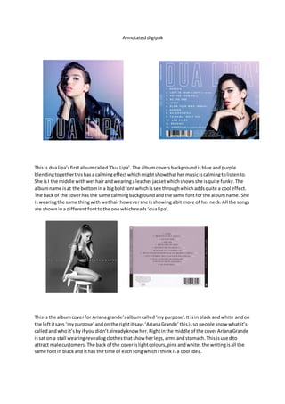 Annotateddigipak
Thisis dualipa’sfirstalbumcalled‘DuaLipa’. The albumcoversbackgroundisblue andpurple
blendingtogetherthishasa calmingeffectwhichmightshow thathermusiciscalmingtolistento.
She isI the middle withwethairandwearingaleatherjacketwhichshowsshe isquite funky.The
albumname isat the bottomina bigboldfontwhichissee throughwhichaddsquite a cool effect.
The back of the coverhas the same calmingbackgroundandthe same fontfor the albumname. She
iswearingthe same thingwithwethairhowevershe isshowingabit more of herneck.All the songs
are shownina differentfonttothe one whichreads‘dualipa’.
Thisis the albumcoverfor Arianagrande’salbumcalled‘mypurpose’.Itisinblack andwhite andon
the leftitsays ‘mypurpose’andon the rightit says‘ArianaGrande’thisisso people know what it’s
calledandwho it’sby if you didn’talreadyknow her.Rightinthe middle of the coverArianaGrande
issat on a stall wearingrevealingclothesthatshow herlegs,armsandstomach.This isusedto
attract male customers. The back of the coverislightcolours,pinkandwhite, the writingisall the
same fontin blackand ithas the time of eachsongwhichI thinkisa cool idea.
 
