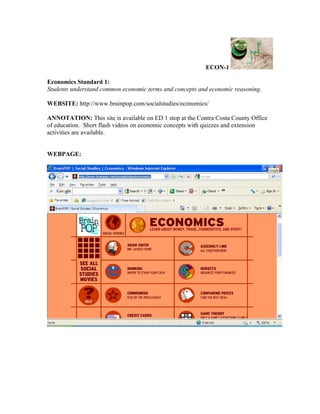 ECON-1

Economics Standard 1:
Students understand common economic terms and concepts and economic reasoning.

WEBSITE: http://www.brainpop.com/socialstudies/economics/

ANNOTATION: This site is available on ED 1 stop at the Contra Costa County Office
of education. Short flash videos on economic concepts with quizzes and extension
activities are available.


WEBPAGE:
 