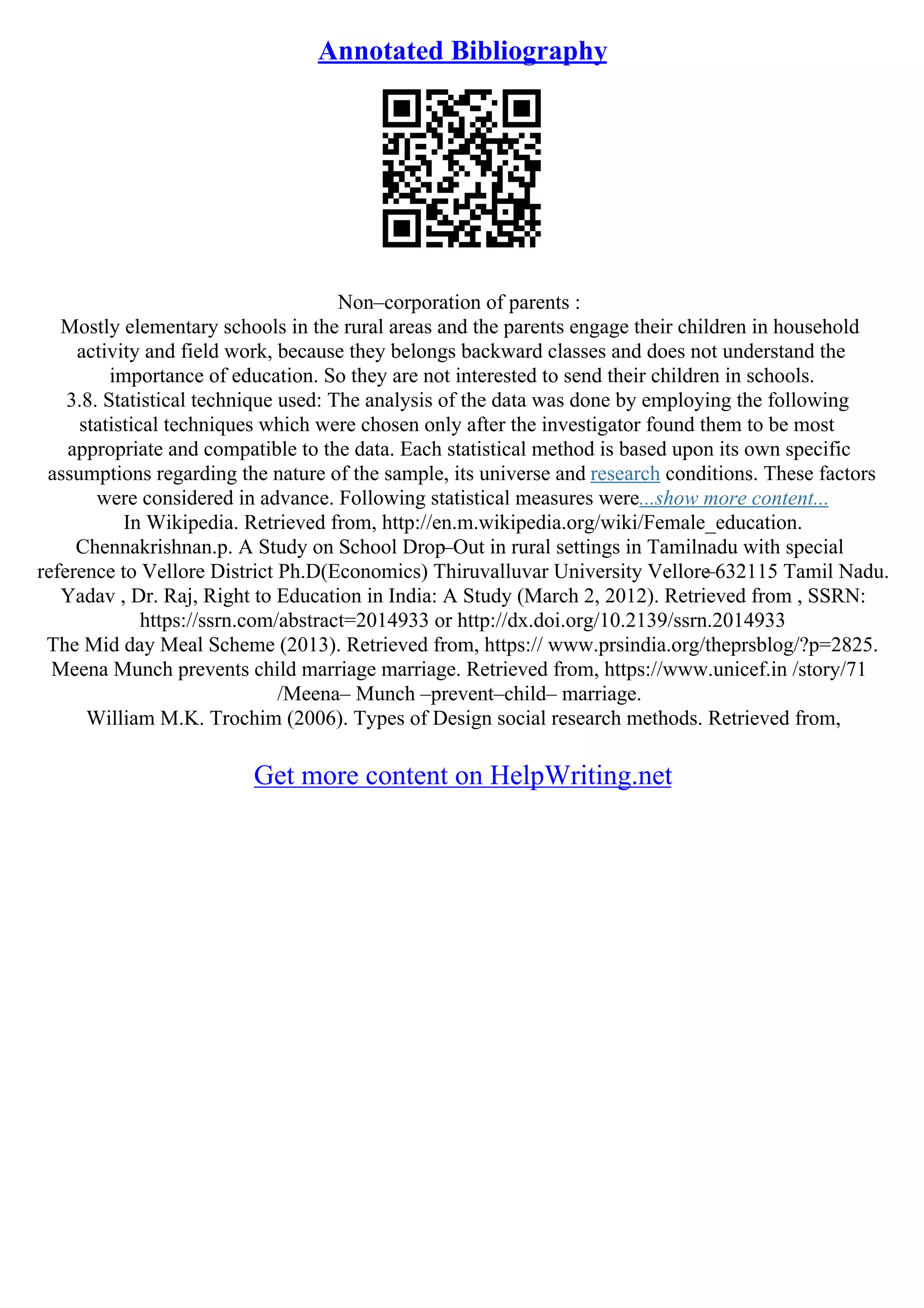 Annotated Bibliography
Non–corporation of parents :
Mostly elementary schools in the rural areas and the parents engage their children in household
activity and field work, because they belongs backward classes and does not understand the
importance of education. So they are not interested to send their children in schools.
3.8. Statistical technique used: The analysis of the data was done by employing the following
statistical techniques which were chosen only after the investigator found them to be most
appropriate and compatible to the data. Each statistical method is based upon its own specific
assumptions regarding the nature of the sample, its universe and research conditions. These factors
were considered in advance. Following statistical measures were...show more content...
In Wikipedia. Retrieved from, http://en.m.wikipedia.org/wiki/Female_education.
Chennakrishnan.p. A Study on School Drop–Out in rural settings in Tamilnadu with special
reference to Vellore District Ph.D(Economics) Thiruvalluvar University Vellore
–632115 Tamil Nadu.
Yadav , Dr. Raj, Right to Education in India: A Study (March 2, 2012). Retrieved from , SSRN:
https://ssrn.com/abstract=2014933 or http://dx.doi.org/10.2139/ssrn.2014933
The Mid day Meal Scheme (2013). Retrieved from, https:// www.prsindia.org/theprsblog/?p=2825.
Meena Munch prevents child marriage marriage. Retrieved from, https://www.unicef.in /story/71
/Meena– Munch –prevent–child– marriage.
William M.K. Trochim (2006). Types of Design social research methods. Retrieved from,
Get more content on HelpWriting.net
 