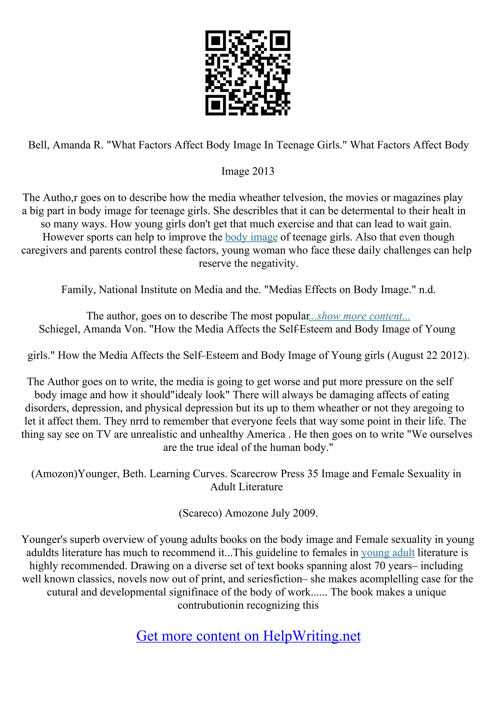 Bell, Amanda R. "What Factors Affect Body Image In Teenage Girls." What Factors Affect Body
Image 2013
The Autho,r goes on to describe how the media wheather telvesion, the movies or magazines play
a big part in body image for teenage girls. She describles that it can be determental to their healt in
so many ways. How young girls don't get that much exercise and that can lead to wait gain.
However sports can help to improve the body image of teenage girls. Also that even though
caregivers and parents control these factors, young woman who face these daily challenges can help
reserve the negativity.
Family, National Institute on Media and the. "Medias Effects on Body Image." n.d.
The author, goes on to describe The most popular...show more content...
Schiegel, Amanda Von. "How the Media Affects the Self
–Esteem and Body Image of Young
girls." How the Media Affects the Self–Esteem and Body Image of Young girls (August 22 2012).
The Author goes on to write, the media is going to get worse and put more pressure on the self
body image and how it should"idealy look" There will always be damaging affects of eating
disorders, depression, and physical depression but its up to them wheather or not they aregoing to
let it affect them. They nrrd to remember that everyone feels that way some point in their life. The
thing say see on TV are unrealistic and unhealthy America . He then goes on to write "We ourselves
are the true ideal of the human body."
(Amozon)Younger, Beth. Learning Curves. Scarecrow Press 35 Image and Female Sexuality in
Adult Literature
(Scareco) Amozone July 2009.
Younger's superb overview of young adults books on the body image and Female sexuality in young
aduldts literature has much to recommend it...This guideline to females in young adult literature is
highly recommended. Drawing on a diverse set of text books spanning alost 70 years– including
well known classics, novels now out of print, and seriesfiction– she makes acomplelling case for the
cutural and developmental signifinace of the body of work...... The book makes a unique
contrubutionin recognizing this
Get more content on HelpWriting.net
 