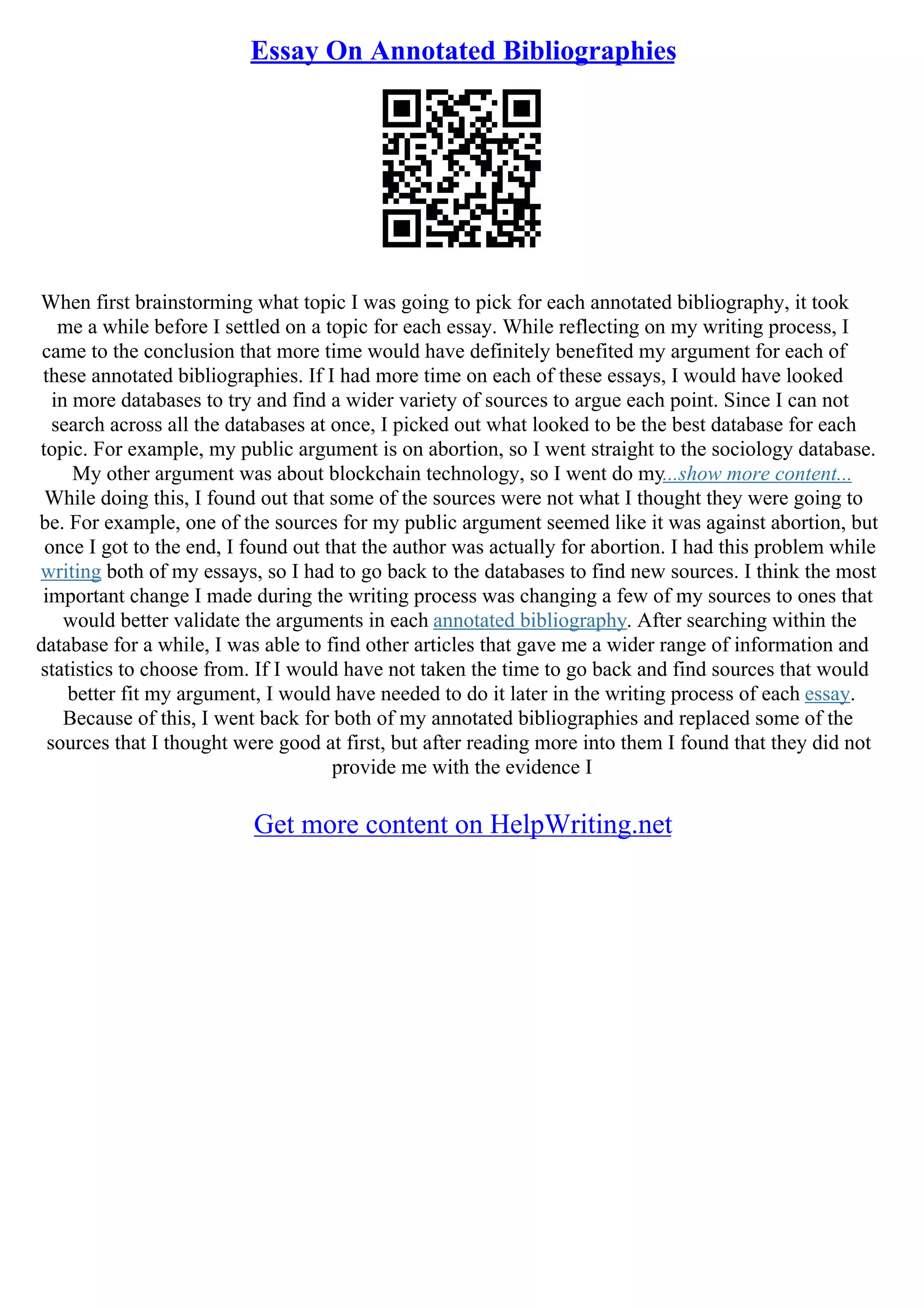Essay On Annotated Bibliographies
When first brainstorming what topic I was going to pick for each annotated bibliography, it took
me a while before I settled on a topic for each essay. While reflecting on my writing process, I
came to the conclusion that more time would have definitely benefited my argument for each of
these annotated bibliographies. If I had more time on each of these essays, I would have looked
in more databases to try and find a wider variety of sources to argue each point. Since I can not
search across all the databases at once, I picked out what looked to be the best database for each
topic. For example, my public argument is on abortion, so I went straight to the sociology database.
My other argument was about blockchain technology, so I went do my...show more content...
While doing this, I found out that some of the sources were not what I thought they were going to
be. For example, one of the sources for my public argument seemed like it was against abortion, but
once I got to the end, I found out that the author was actually for abortion. I had this problem while
writing both of my essays, so I had to go back to the databases to find new sources. I think the most
important change I made during the writing process was changing a few of my sources to ones that
would better validate the arguments in each annotated bibliography. After searching within the
database for a while, I was able to find other articles that gave me a wider range of information and
statistics to choose from. If I would have not taken the time to go back and find sources that would
better fit my argument, I would have needed to do it later in the writing process of each essay.
Because of this, I went back for both of my annotated bibliographies and replaced some of the
sources that I thought were good at first, but after reading more into them I found that they did not
provide me with the evidence I
Get more content on HelpWriting.net
 