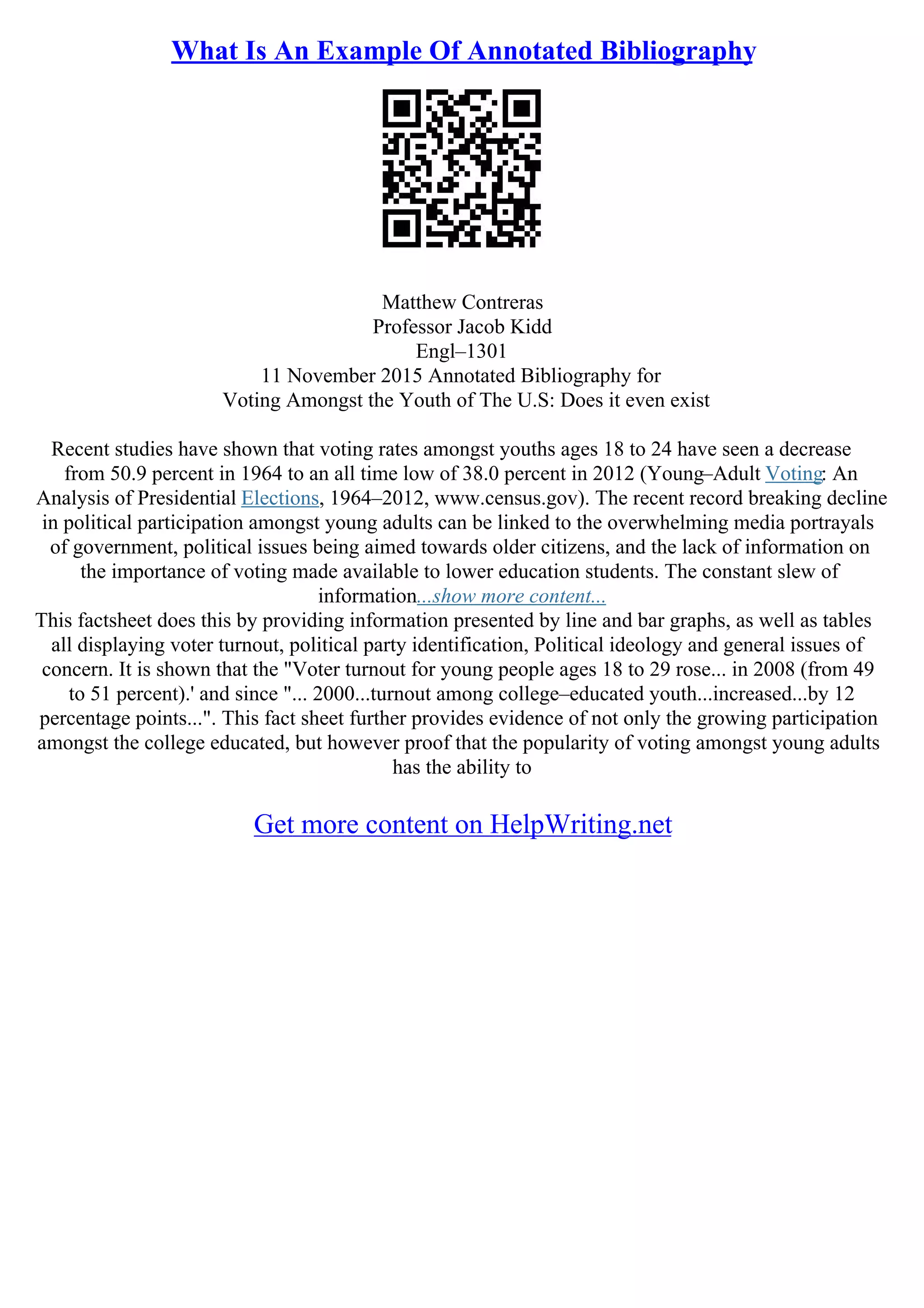 What Is An Example Of Annotated Bibliography
Matthew Contreras
Professor Jacob Kidd
Engl–1301
11 November 2015 Annotated Bibliography for
Voting Amongst the Youth of The U.S: Does it even exist
Recent studies have shown that voting rates amongst youths ages 18 to 24 have seen a decrease
from 50.9 percent in 1964 to an all time low of 38.0 percent in 2012 (Young–Adult Voting: An
Analysis of Presidential Elections, 1964–2012, www.census.gov). The recent record breaking decline
in political participation amongst young adults can be linked to the overwhelming media portrayals
of government, political issues being aimed towards older citizens, and the lack of information on
the importance of voting made available to lower education students. The constant slew of
information...show more content...
This factsheet does this by providing information presented by line and bar graphs, as well as tables
all displaying voter turnout, political party identification, Political ideology and general issues of
concern. It is shown that the "Voter turnout for young people ages 18 to 29 rose... in 2008 (from 49
to 51 percent).' and since "... 2000...turnout among college–educated youth...increased...by 12
percentage points...". This fact sheet further provides evidence of not only the growing participation
amongst the college educated, but however proof that the popularity of voting amongst young adults
has the ability to
Get more content on HelpWriting.net
 