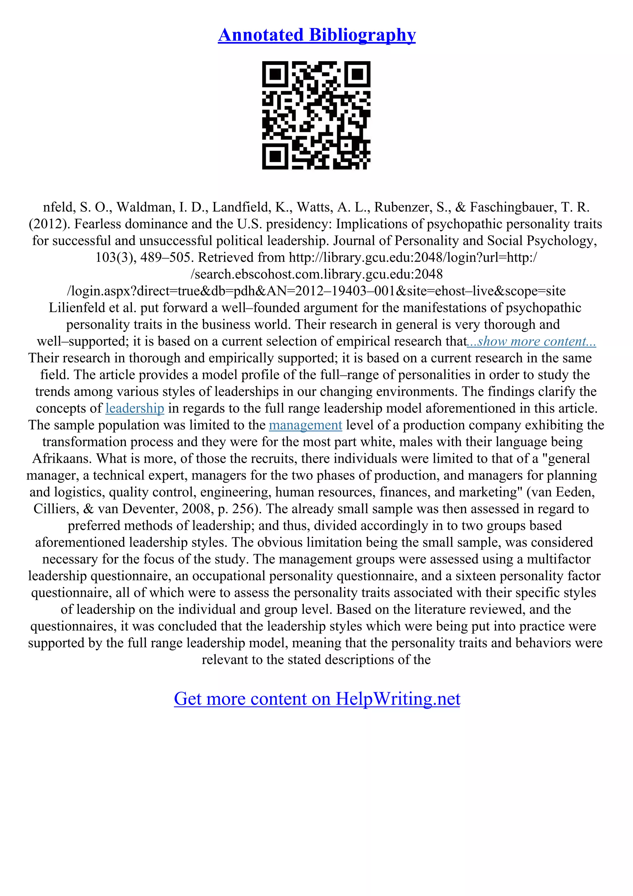Annotated Bibliography
nfeld, S. O., Waldman, I. D., Landfield, K., Watts, A. L., Rubenzer, S., & Faschingbauer, T. R.
(2012). Fearless dominance and the U.S. presidency: Implications of psychopathic personality traits
for successful and unsuccessful political leadership. Journal of Personality and Social Psychology,
103(3), 489–505. Retrieved from http://library.gcu.edu:2048/login?url=http:/
/search.ebscohost.com.library.gcu.edu:2048
/login.aspx?direct=true&db=pdh&AN=2012–19403–001&site=ehost–live&scope=site
Lilienfeld et al. put forward a well–founded argument for the manifestations of psychopathic
personality traits in the business world. Their research in general is very thorough and
well–supported; it is based on a current selection of empirical research that...show more content...
Their research in thorough and empirically supported; it is based on a current research in the same
field. The article provides a model profile of the full–range of personalities in order to study the
trends among various styles of leaderships in our changing environments. The findings clarify the
concepts of leadership in regards to the full range leadership model aforementioned in this article.
The sample population was limited to the management level of a production company exhibiting the
transformation process and they were for the most part white, males with their language being
Afrikaans. What is more, of those the recruits, there individuals were limited to that of a "general
manager, a technical expert, managers for the two phases of production, and managers for planning
and logistics, quality control, engineering, human resources, finances, and marketing" (van Eeden,
Cilliers, & van Deventer, 2008, p. 256). The already small sample was then assessed in regard to
preferred methods of leadership; and thus, divided accordingly in to two groups based
aforementioned leadership styles. The obvious limitation being the small sample, was considered
necessary for the focus of the study. The management groups were assessed using a multifactor
leadership questionnaire, an occupational personality questionnaire, and a sixteen personality factor
questionnaire, all of which were to assess the personality traits associated with their specific styles
of leadership on the individual and group level. Based on the literature reviewed, and the
questionnaires, it was concluded that the leadership styles which were being put into practice were
supported by the full range leadership model, meaning that the personality traits and behaviors were
relevant to the stated descriptions of the
Get more content on HelpWriting.net
 