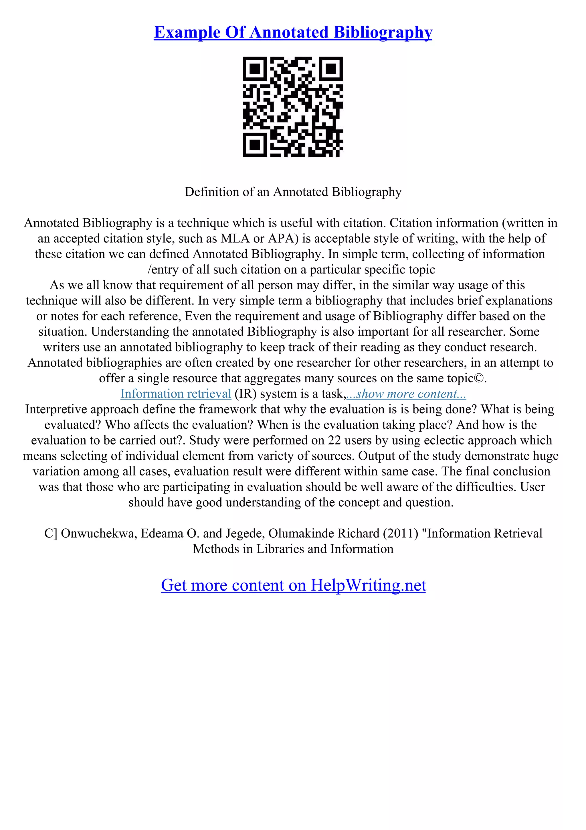Example Of Annotated Bibliography
Definition of an Annotated Bibliography
Annotated Bibliography is a technique which is useful with citation. Citation information (written in
an accepted citation style, such as MLA or APA) is acceptable style of writing, with the help of
these citation we can defined Annotated Bibliography. In simple term, collecting of information
/entry of all such citation on a particular specific topic
As we all know that requirement of all person may differ, in the similar way usage of this
technique will also be different. In very simple term a bibliography that includes brief explanations
or notes for each reference, Even the requirement and usage of Bibliography differ based on the
situation. Understanding the annotated Bibliography is also important for all researcher. Some
writers use an annotated bibliography to keep track of their reading as they conduct research.
Annotated bibliographies are often created by one researcher for other researchers, in an attempt to
offer a single resource that aggregates many sources on the same topic©.
Information retrieval (IR) system is a task,...show more content...
Interpretive approach define the framework that why the evaluation is is being done? What is being
evaluated? Who affects the evaluation? When is the evaluation taking place? And how is the
evaluation to be carried out?. Study were performed on 22 users by using eclectic approach which
means selecting of individual element from variety of sources. Output of the study demonstrate huge
variation among all cases, evaluation result were different within same case. The final conclusion
was that those who are participating in evaluation should be well aware of the difficulties. User
should have good understanding of the concept and question.
C] Onwuchekwa, Edeama O. and Jegede, Olumakinde Richard (2011) "Information Retrieval
Methods in Libraries and Information
Get more content on HelpWriting.net
 