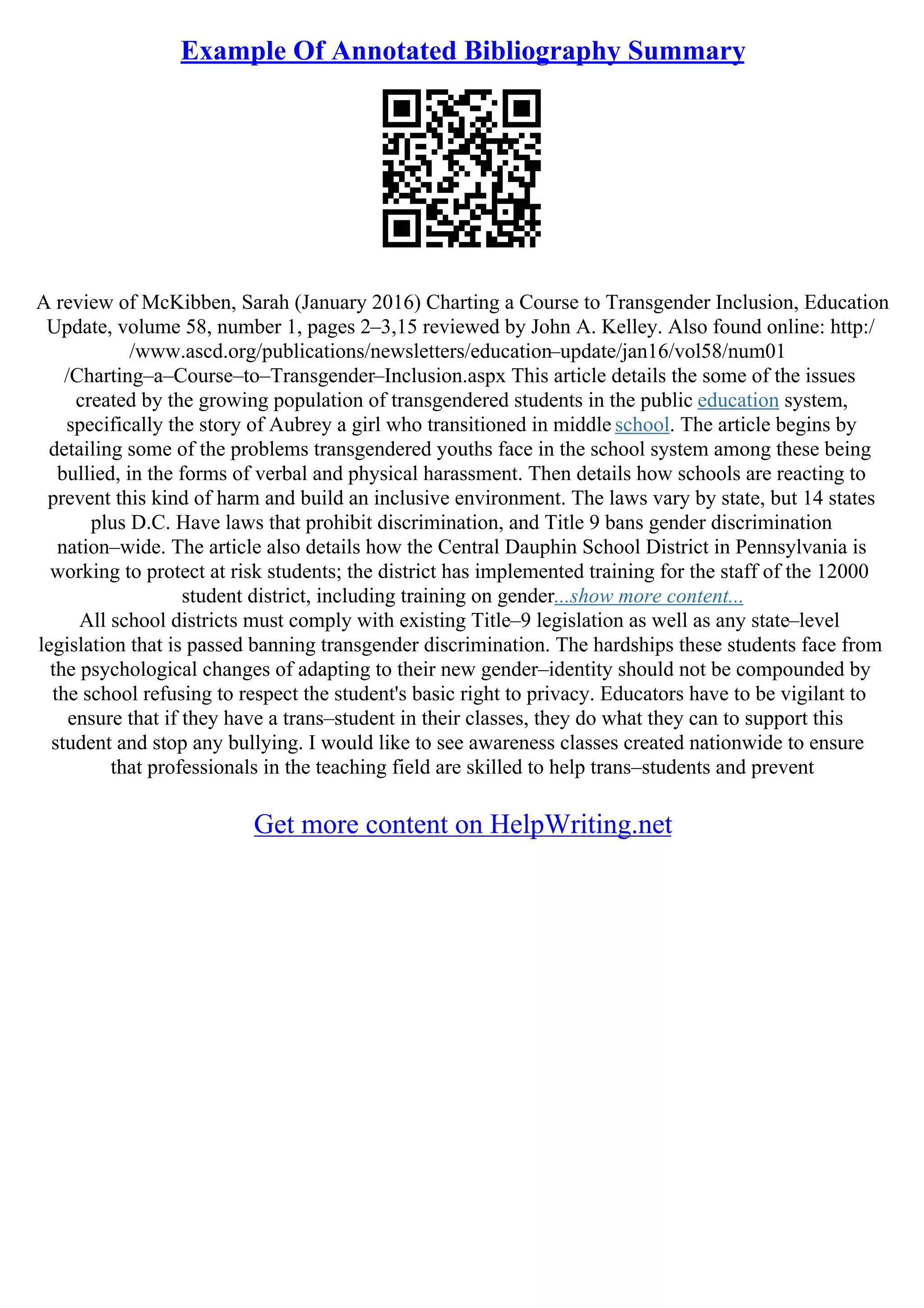 Example Of Annotated Bibliography Summary
A review of McKibben, Sarah (January 2016) Charting a Course to Transgender Inclusion, Education
Update, volume 58, number 1, pages 2–3,15 reviewed by John A. Kelley. Also found online: http:/
/www.ascd.org/publications/newsletters/education–update/jan16/vol58/num01
/Charting–a–Course–to–Transgender–Inclusion.aspx This article details the some of the issues
created by the growing population of transgendered students in the public education system,
specifically the story of Aubrey a girl who transitioned in middle school. The article begins by
detailing some of the problems transgendered youths face in the school system among these being
bullied, in the forms of verbal and physical harassment. Then details how schools are reacting to
prevent this kind of harm and build an inclusive environment. The laws vary by state, but 14 states
plus D.C. Have laws that prohibit discrimination, and Title 9 bans gender discrimination
nation–wide. The article also details how the Central Dauphin School District in Pennsylvania is
working to protect at risk students; the district has implemented training for the staff of the 12000
student district, including training on gender...show more content...
All school districts must comply with existing Title–9 legislation as well as any state–level
legislation that is passed banning transgender discrimination. The hardships these students face from
the psychological changes of adapting to their new gender–identity should not be compounded by
the school refusing to respect the student's basic right to privacy. Educators have to be vigilant to
ensure that if they have a trans–student in their classes, they do what they can to support this
student and stop any bullying. I would like to see awareness classes created nationwide to ensure
that professionals in the teaching field are skilled to help trans–students and prevent
Get more content on HelpWriting.net
 