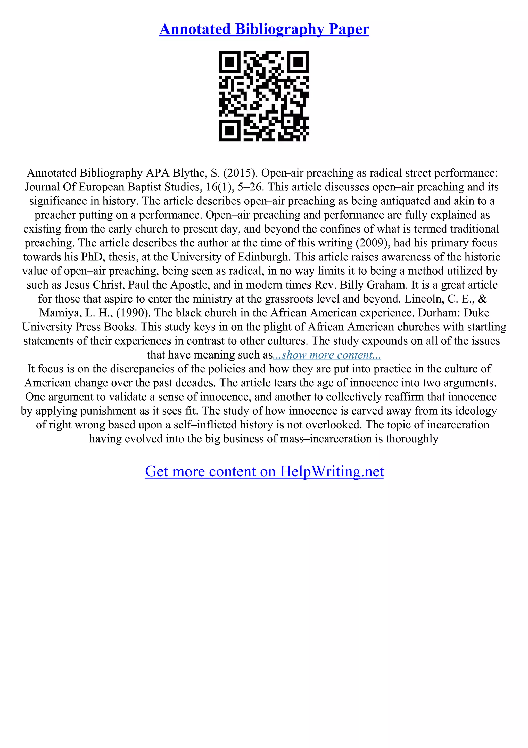 Annotated Bibliography Paper
Annotated Bibliography APA Blythe, S. (2015). Open–air preaching as radical street performance:
Journal Of European Baptist Studies, 16(1), 5–26. This article discusses open–air preaching and its
significance in history. The article describes open–air preaching as being antiquated and akin to a
preacher putting on a performance. Open–air preaching and performance are fully explained as
existing from the early church to present day, and beyond the confines of what is termed traditional
preaching. The article describes the author at the time of this writing (2009), had his primary focus
towards his PhD, thesis, at the University of Edinburgh. This article raises awareness of the historic
value of open–air preaching, being seen as radical, in no way limits it to being a method utilized by
such as Jesus Christ, Paul the Apostle, and in modern times Rev. Billy Graham. It is a great article
for those that aspire to enter the ministry at the grassroots level and beyond. Lincoln, C. E., &
Mamiya, L. H., (1990). The black church in the African American experience. Durham: Duke
University Press Books. This study keys in on the plight of African American churches with startling
statements of their experiences in contrast to other cultures. The study expounds on all of the issues
that have meaning such as...show more content...
It focus is on the discrepancies of the policies and how they are put into practice in the culture of
American change over the past decades. The article tears the age of innocence into two arguments.
One argument to validate a sense of innocence, and another to collectively reaffirm that innocence
by applying punishment as it sees fit. The study of how innocence is carved away from its ideology
of right wrong based upon a self–inflicted history is not overlooked. The topic of incarceration
having evolved into the big business of mass–incarceration is thoroughly
Get more content on HelpWriting.net
 