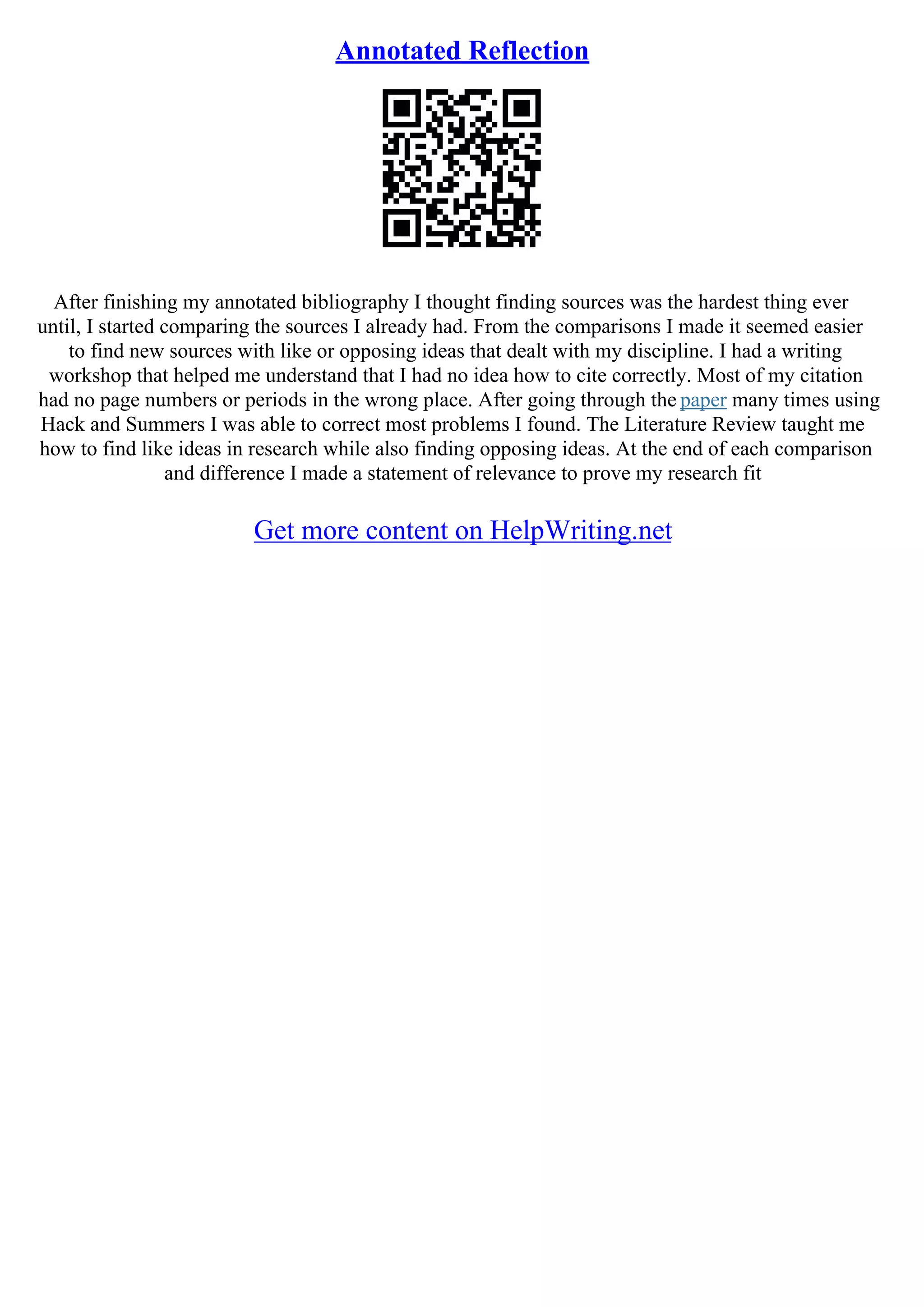 Annotated Reflection
After finishing my annotated bibliography I thought finding sources was the hardest thing ever
until, I started comparing the sources I already had. From the comparisons I made it seemed easier
to find new sources with like or opposing ideas that dealt with my discipline. I had a writing
workshop that helped me understand that I had no idea how to cite correctly. Most of my citation
had no page numbers or periods in the wrong place. After going through the paper many times using
Hack and Summers I was able to correct most problems I found. The Literature Review taught me
how to find like ideas in research while also finding opposing ideas. At the end of each comparison
and difference I made a statement of relevance to prove my research fit
Get more content on HelpWriting.net
 