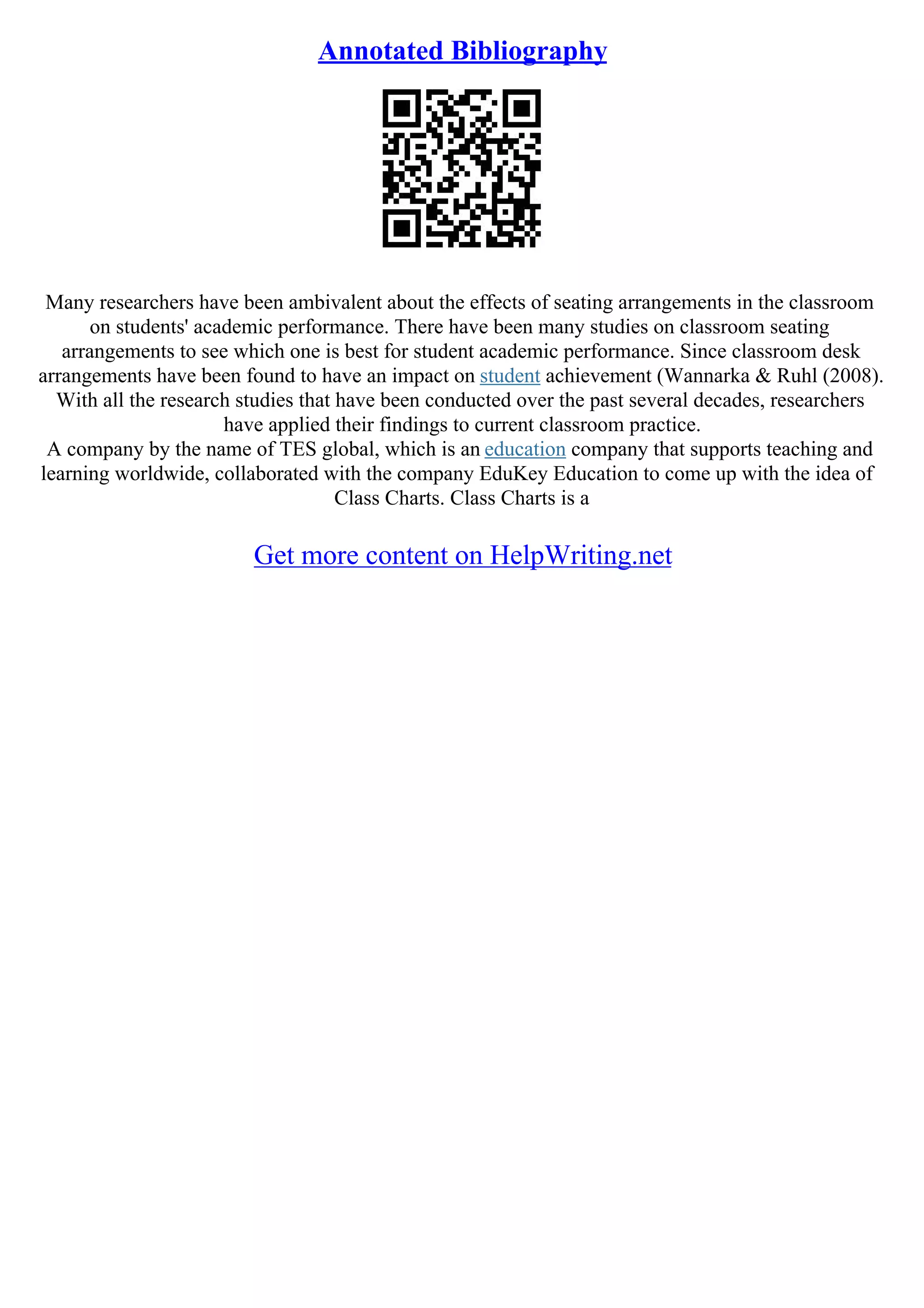 Annotated Bibliography
Many researchers have been ambivalent about the effects of seating arrangements in the classroom
on students' academic performance. There have been many studies on classroom seating
arrangements to see which one is best for student academic performance. Since classroom desk
arrangements have been found to have an impact on student achievement (Wannarka & Ruhl (2008).
With all the research studies that have been conducted over the past several decades, researchers
have applied their findings to current classroom practice.
A company by the name of TES global, which is an education company that supports teaching and
learning worldwide, collaborated with the company EduKey Education to come up with the idea of
Class Charts. Class Charts is a
Get more content on HelpWriting.net
 