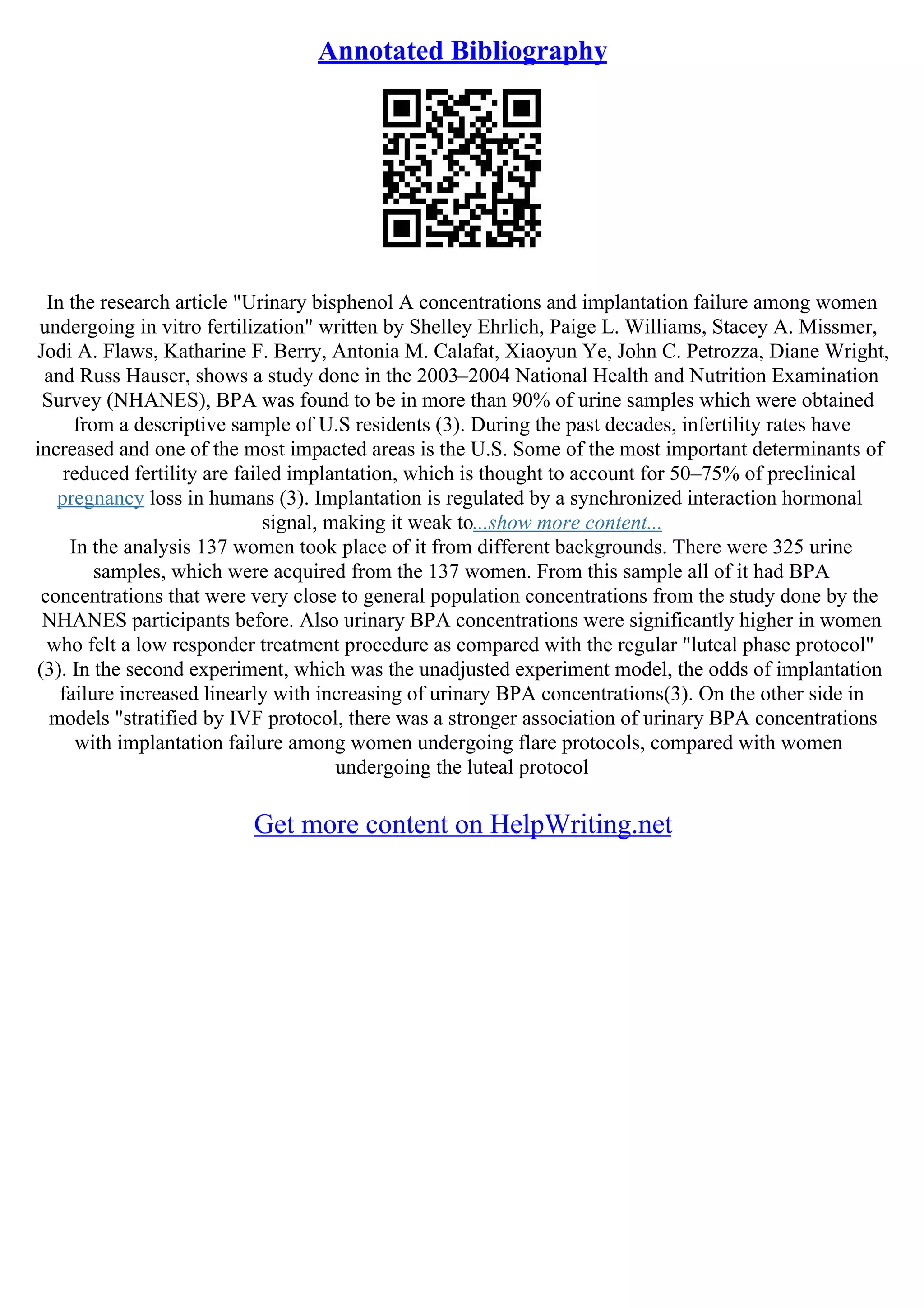 Annotated Bibliography
In the research article "Urinary bisphenol A concentrations and implantation failure among women
undergoing in vitro fertilization" written by Shelley Ehrlich, Paige L. Williams, Stacey A. Missmer,
Jodi A. Flaws, Katharine F. Berry, Antonia M. Calafat, Xiaoyun Ye, John C. Petrozza, Diane Wright,
and Russ Hauser, shows a study done in the 2003–2004 National Health and Nutrition Examination
Survey (NHANES), BPA was found to be in more than 90% of urine samples which were obtained
from a descriptive sample of U.S residents (3). During the past decades, infertility rates have
increased and one of the most impacted areas is the U.S. Some of the most important determinants of
reduced fertility are failed implantation, which is thought to account for 50–75% of preclinical
pregnancy loss in humans (3). Implantation is regulated by a synchronized interaction hormonal
signal, making it weak to...show more content...
In the analysis 137 women took place of it from different backgrounds. There were 325 urine
samples, which were acquired from the 137 women. From this sample all of it had BPA
concentrations that were very close to general population concentrations from the study done by the
NHANES participants before. Also urinary BPA concentrations were significantly higher in women
who felt a low responder treatment procedure as compared with the regular "luteal phase protocol"
(3). In the second experiment, which was the unadjusted experiment model, the odds of implantation
failure increased linearly with increasing of urinary BPA concentrations(3). On the other side in
models "stratified by IVF protocol, there was a stronger association of urinary BPA concentrations
with implantation failure among women undergoing flare protocols, compared with women
undergoing the luteal protocol
Get more content on HelpWriting.net
 