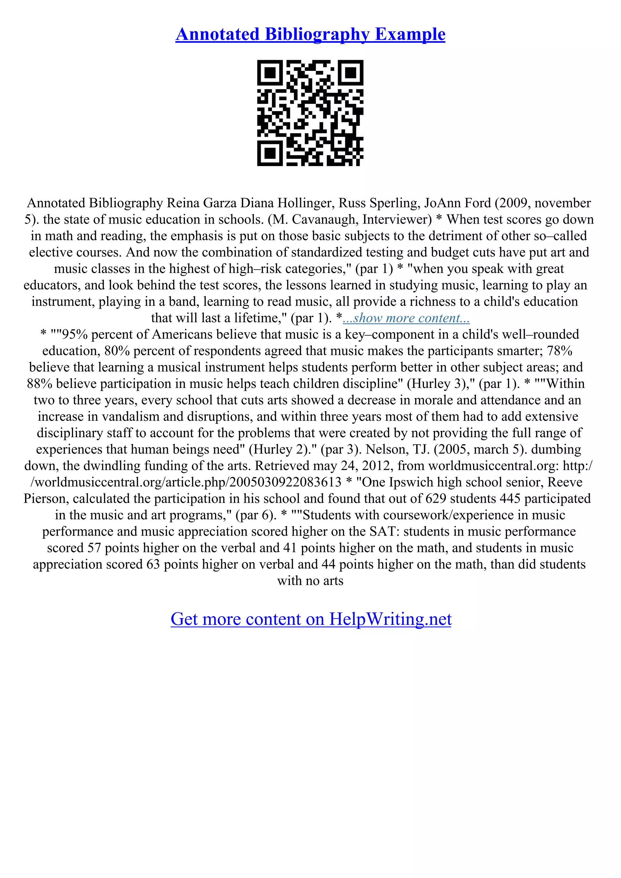Annotated Bibliography Example
Annotated Bibliography Reina Garza Diana Hollinger, Russ Sperling, JoAnn Ford (2009, november
5). the state of music education in schools. (M. Cavanaugh, Interviewer) * When test scores go down
in math and reading, the emphasis is put on those basic subjects to the detriment of other so–called
elective courses. And now the combination of standardized testing and budget cuts have put art and
music classes in the highest of high–risk categories," (par 1) * "when you speak with great
educators, and look behind the test scores, the lessons learned in studying music, learning to play an
instrument, playing in a band, learning to read music, all provide a richness to a child's education
that will last a lifetime," (par 1). *...show more content...
* ""95% percent of Americans believe that music is a key–component in a child's well–rounded
education, 80% percent of respondents agreed that music makes the participants smarter; 78%
believe that learning a musical instrument helps students perform better in other subject areas; and
88% believe participation in music helps teach children discipline" (Hurley 3)," (par 1). * ""Within
two to three years, every school that cuts arts showed a decrease in morale and attendance and an
increase in vandalism and disruptions, and within three years most of them had to add extensive
disciplinary staff to account for the problems that were created by not providing the full range of
experiences that human beings need" (Hurley 2)." (par 3). Nelson, TJ. (2005, march 5). dumbing
down, the dwindling funding of the arts. Retrieved may 24, 2012, from worldmusiccentral.org: http:/
/worldmusiccentral.org/article.php/2005030922083613 * "One Ipswich high school senior, Reeve
Pierson, calculated the participation in his school and found that out of 629 students 445 participated
in the music and art programs," (par 6). * ""Students with coursework/experience in music
performance and music appreciation scored higher on the SAT: students in music performance
scored 57 points higher on the verbal and 41 points higher on the math, and students in music
appreciation scored 63 points higher on verbal and 44 points higher on the math, than did students
with no arts
Get more content on HelpWriting.net
 