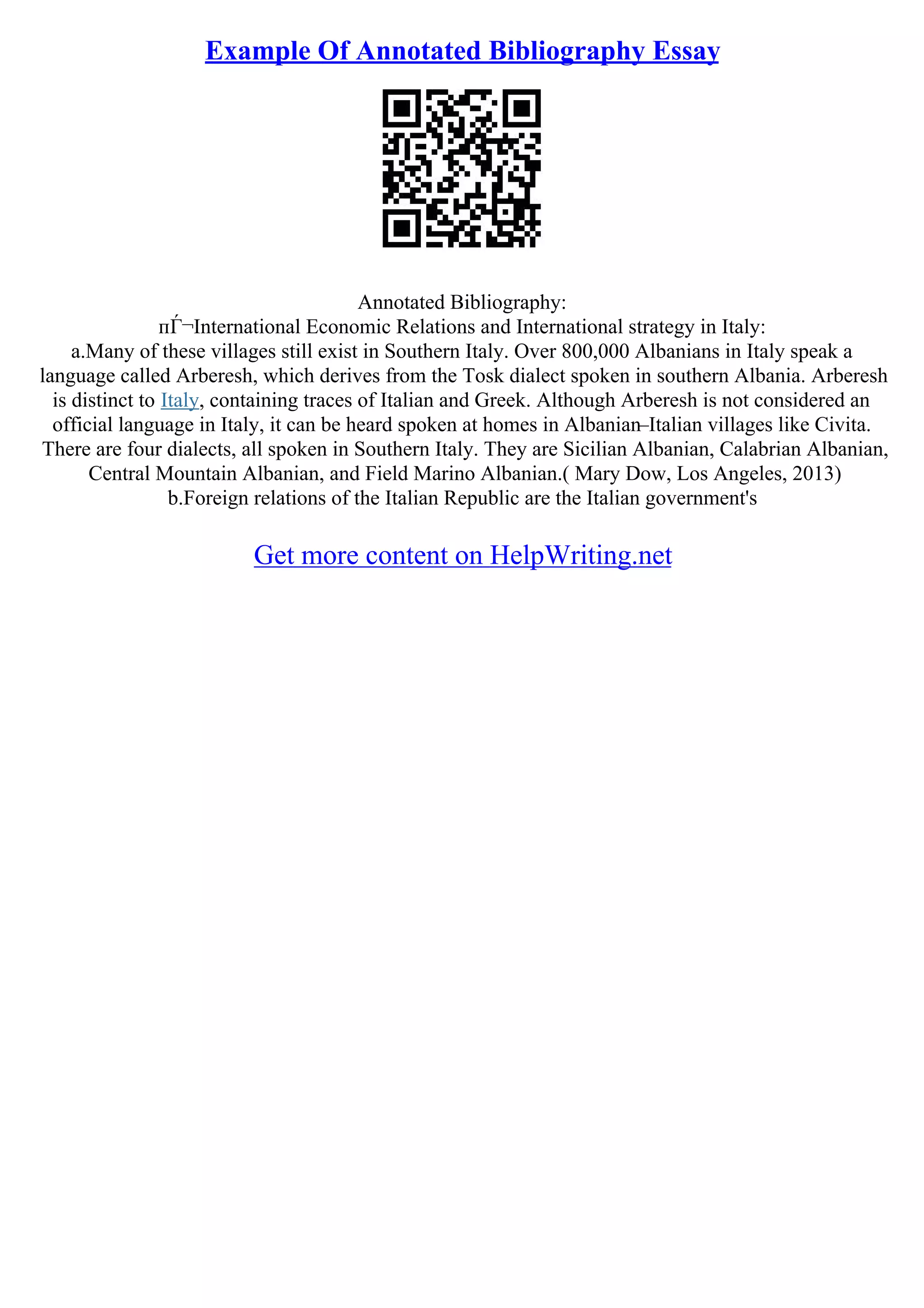 Example Of Annotated Bibliography Essay
Annotated Bibliography:
пЃ¬International Economic Relations and International strategy in Italy:
a.Many of these villages still exist in Southern Italy. Over 800,000 Albanians in Italy speak a
language called Arberesh, which derives from the Tosk dialect spoken in southern Albania. Arberesh
is distinct to Italy, containing traces of Italian and Greek. Although Arberesh is not considered an
official language in Italy, it can be heard spoken at homes in Albanian–Italian villages like Civita.
There are four dialects, all spoken in Southern Italy. They are Sicilian Albanian, Calabrian Albanian,
Central Mountain Albanian, and Field Marino Albanian.( Mary Dow, Los Angeles, 2013)
b.Foreign relations of the Italian Republic are the Italian government's
Get more content on HelpWriting.net
 