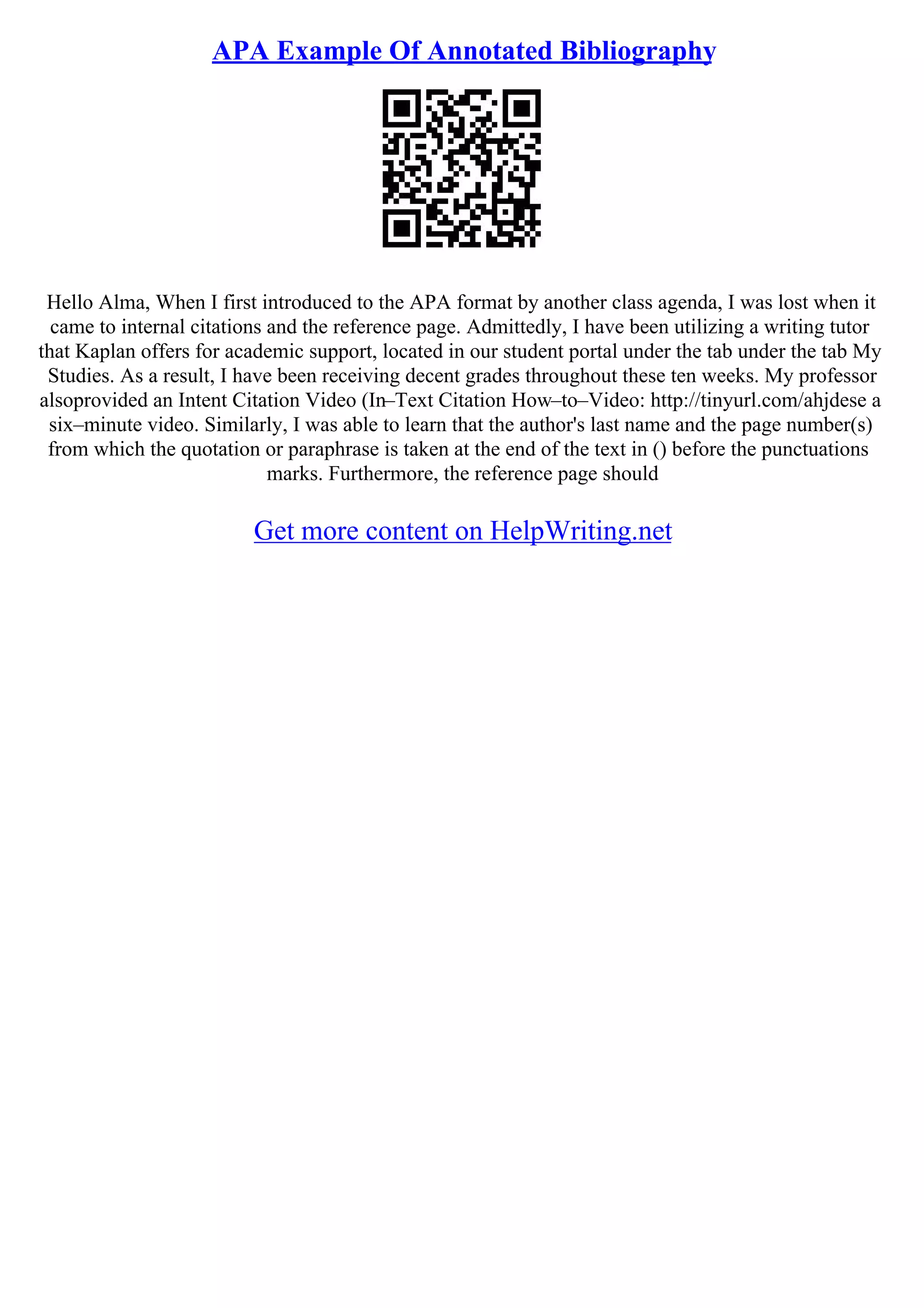 APA Example Of Annotated Bibliography
Hello Alma, When I first introduced to the APA format by another class agenda, I was lost when it
came to internal citations and the reference page. Admittedly, I have been utilizing a writing tutor
that Kaplan offers for academic support, located in our student portal under the tab under the tab My
Studies. As a result, I have been receiving decent grades throughout these ten weeks. My professor
alsoprovided an Intent Citation Video (In–Text Citation How–to–Video: http://tinyurl.com/ahjdese a
six–minute video. Similarly, I was able to learn that the author's last name and the page number(s)
from which the quotation or paraphrase is taken at the end of the text in () before the punctuations
marks. Furthermore, the reference page should
Get more content on HelpWriting.net
 