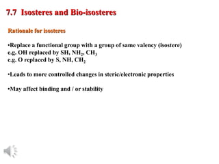© Oxford University Press, 2013
Rationale for isosteres
•Replace a functional group with a group of same valency (isostere)
e.g. OH replaced by SH, NH2, CH3
e.g. O replaced by S, NH, CH2
•Leads to more controlled changes in steric/electronic properties
•May affect binding and / or stability
7.7 Isosteres and Bio-isosteres
 