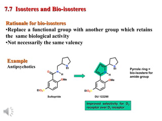 © Oxford University Press, 2013
Rationale for bio-isosteres
•Replace a functional group with another group which retains
the same biological activity
•Not necessarily the same valency
7.7 Isosteres and Bio-isosteres
Example
Antipsychotics
Improved selectivity for D3
receptor over D2 receptor
Pyrrole ring =
bio-isostere for
amide group
Sultopride DU 122290
 