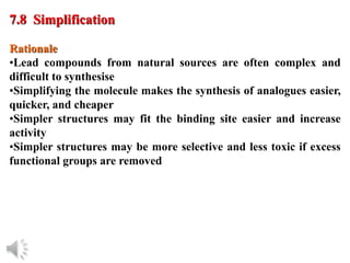 © Oxford University Press, 2013
Rationale
•Lead compounds from natural sources are often complex and
difficult to synthesise
•Simplifying the molecule makes the synthesis of analogues easier,
quicker, and cheaper
•Simpler structures may fit the binding site easier and increase
activity
•Simpler structures may be more selective and less toxic if excess
functional groups are removed
7.8 Simplification
 